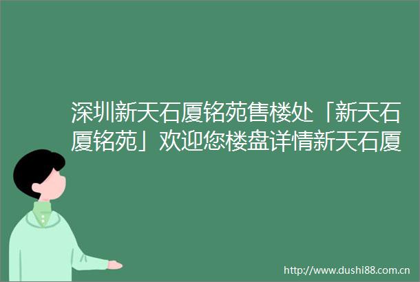 深圳新天石厦铭苑售楼处「新天石厦铭苑」欢迎您楼盘详情新天石厦铭苑首页网站