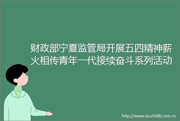 财政部宁夏监管局开展五四精神薪火相传青年一代接续奋斗系列活动推动青年成长成才