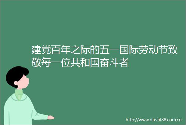 建党百年之际的五一国际劳动节致敬每一位共和国奋斗者
