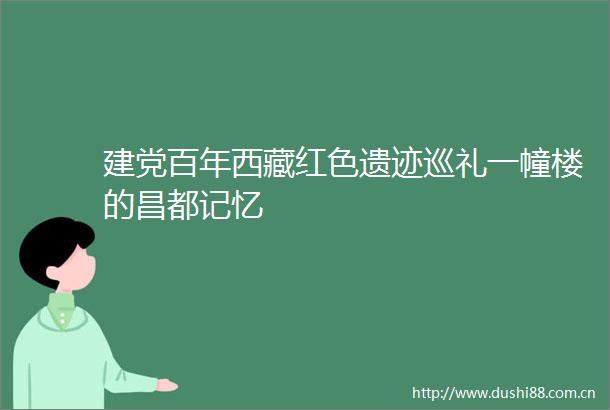 建党百年西藏红色遗迹巡礼一幢楼的昌都记忆