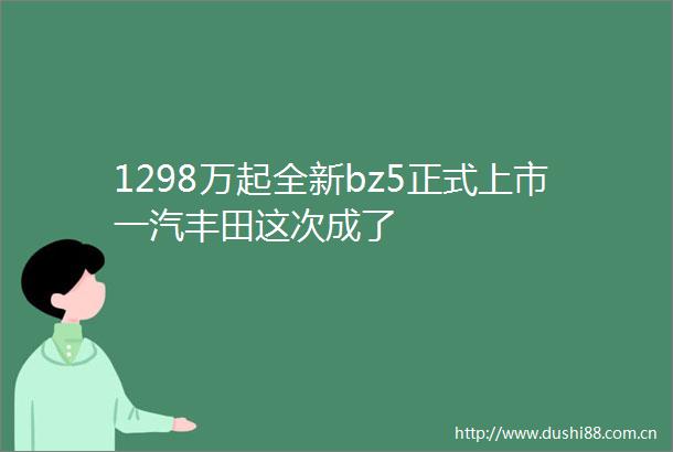 1298万起全新bz5正式上市一汽丰田这次成了