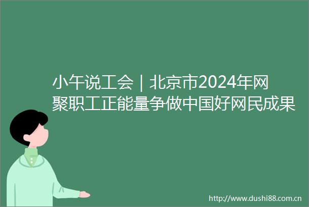 小午说工会｜北京市2024年网聚职工正能量争做好网民成果展示活动举办全国工会重点工作创