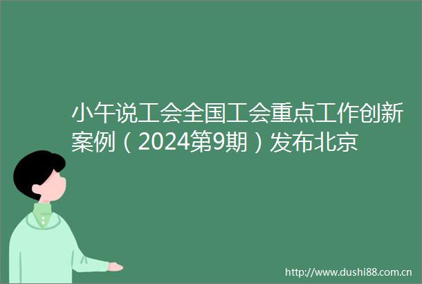 小午说工会全国工会重点工作创新案例（2024第9期）发布北京这些案例上榜北京工会重点工作