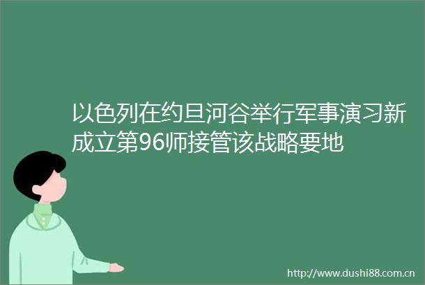 以色列在约旦河谷举行军事演习新成立第96师接管该战略要地