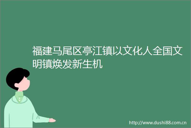 福建马尾区亭江镇以文化人全国文明镇焕发新生机