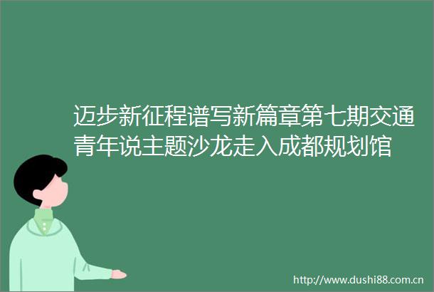 迈步新征程谱写新篇章第七期交通青年说主题沙龙走入成都规划馆