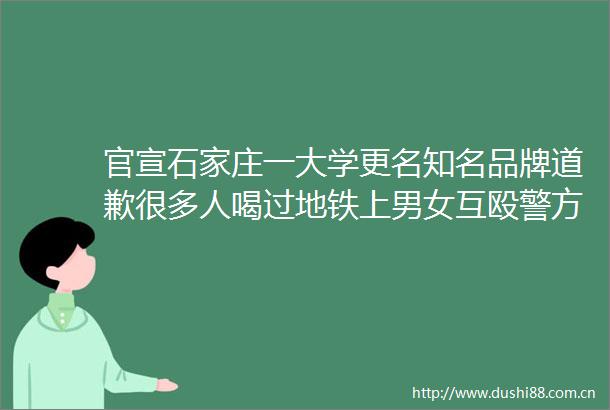 官宣石家庄一大学更名知名品牌道歉很多人喝过地铁上男女互殴警方处理结果来了
