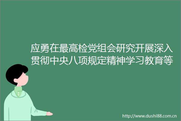 应勇在最高检党组会研究开展深入贯彻中央八项规定精神学习教育等工作时强调为新时代检察工作高质量发展提供有力作风保障