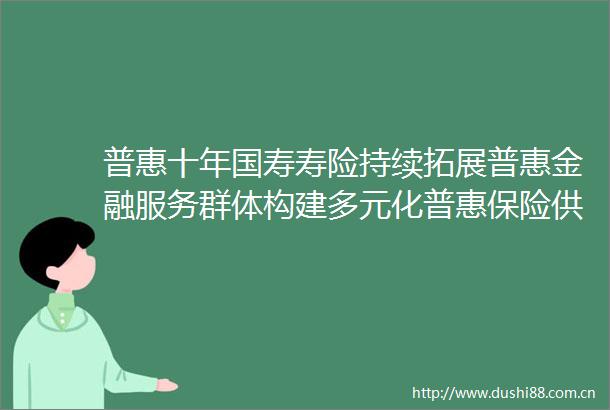 普惠十年国寿寿险持续拓展普惠金融服务群体构建多元化普惠保险供给体系