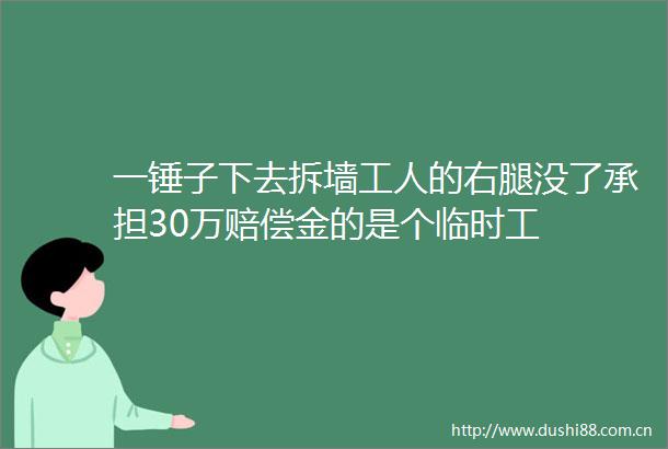 一锤子下去拆墙工人的右腿没了承担30万赔偿金的是个临时工