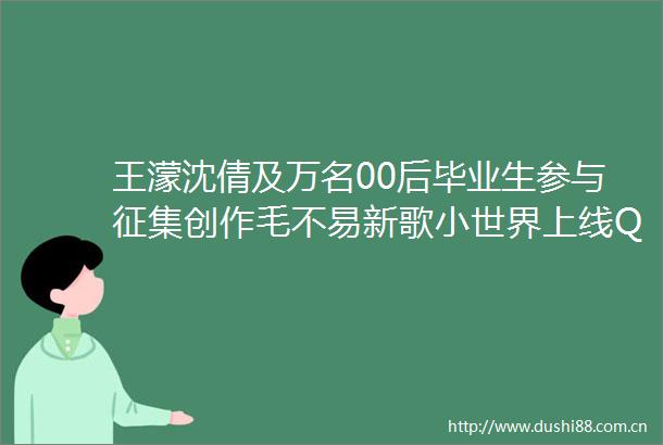 王濛沈倩及万名00后毕业生参与征集创作毛不易新歌小世界上线QQ音乐