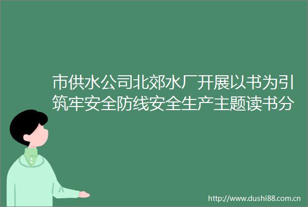 市供水公司北郊水厂开展以书为引筑牢安全防线安全生产主题读书分享