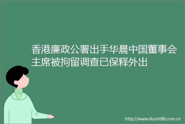 香港廉政公署出手华晨董事会被拘留调查已保释外出
