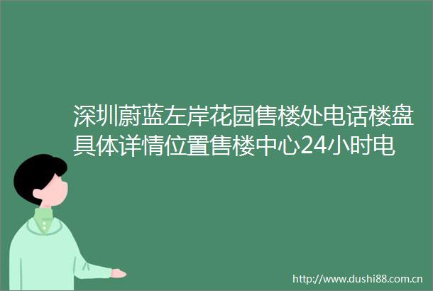 深圳蔚蓝左岸花园售楼处电话楼盘具体详情位置售楼中心24小时电话