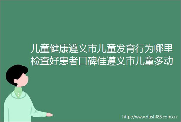 儿童健康遵义市儿童发育行为哪里检查好患者口碑佳遵义市儿童多动症医院优选