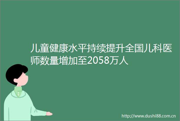 儿童健康水平持续提升全国儿科医师数量增加至2058万人