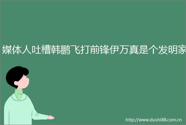 媒体人吐槽韩鹏飞打前锋伊万真是个发明家