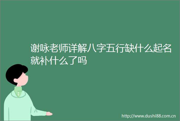 谢咏老师详解八字五行缺什么起名就补什么了吗