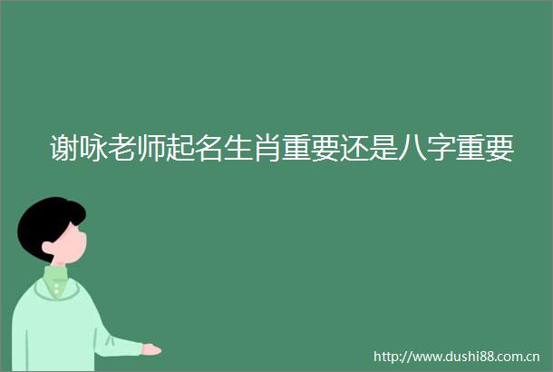 谢咏老师起名生肖重要还是八字重要