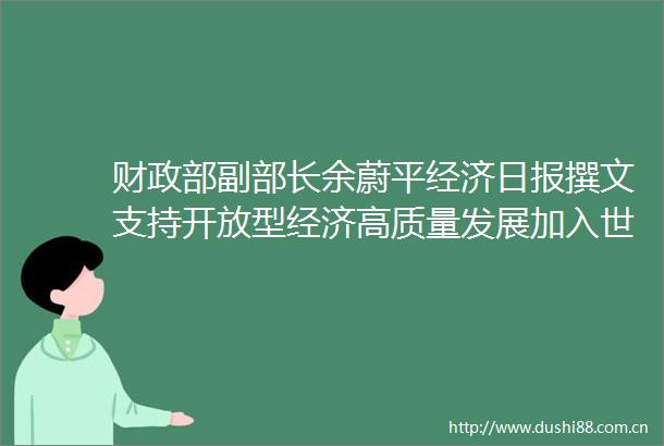 财政部副部长余蔚平经济日报撰文支持开放型经济高质量发展加入世界贸易组织20年财政工作回顾