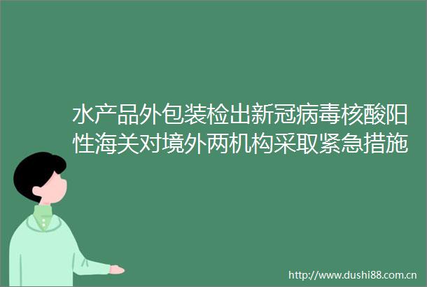 水产品外包装检出新冠病毒核酸阳性海关对境外两机构采取紧急措施