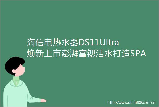 海信电热水器DS11Ultra焕新上市澎湃富锶活水打造SPA级沐浴