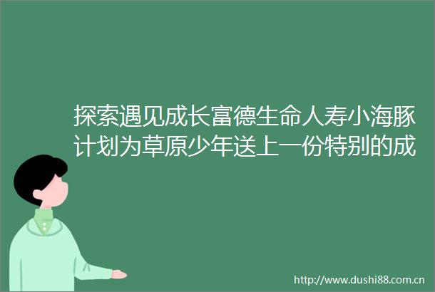 探索遇见成长富德生命人寿小海豚计划为草原少年送上一份特别的成长礼