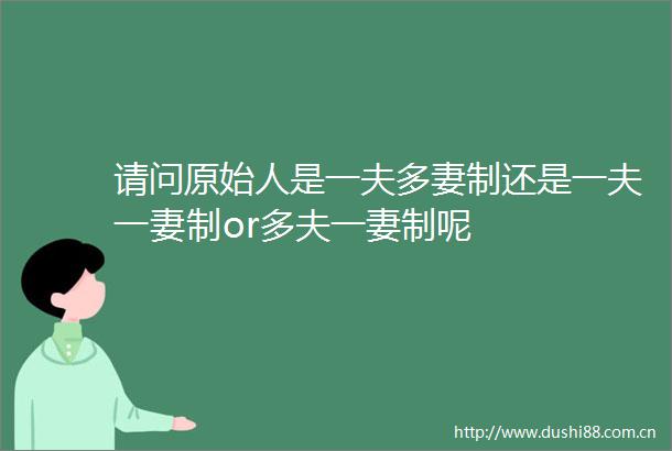 请问原始人是一夫多妻制还是一夫一妻制or多夫一妻制呢