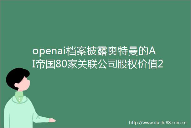 openai档案披露奥特曼的AI帝国80家关联公司股权价值200亿美元