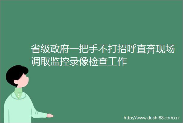 省级一把手不打招呼直奔现场调取监控录像检查工作