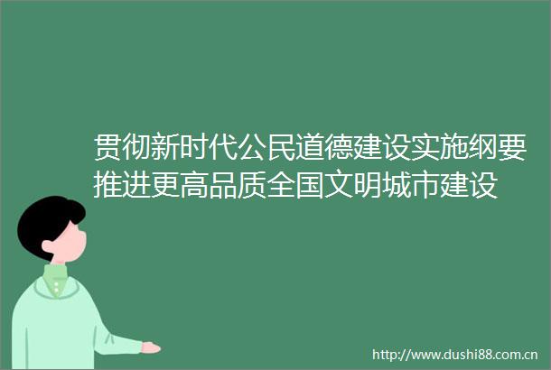 贯彻新时代公民道德建设实施纲要推进更高品质全国文明城市建设