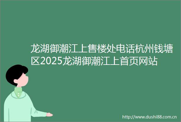 龙湖御潮江上售楼处电话杭州钱塘区2025龙湖御潮江上首页网站龙湖御潮江上2025最新房价户型图御潮江上小区环境配套