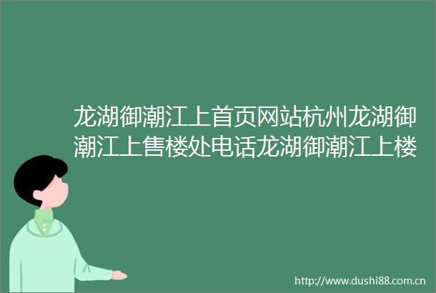 龙湖御潮江上首页网站杭州龙湖御潮江上售楼处电话龙湖御潮江上楼盘评测御潮江上户型配套御潮江上营销中心