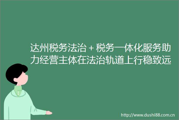 达州税务法治＋税务一体化服务助力经营主体在法治轨道上行稳致远