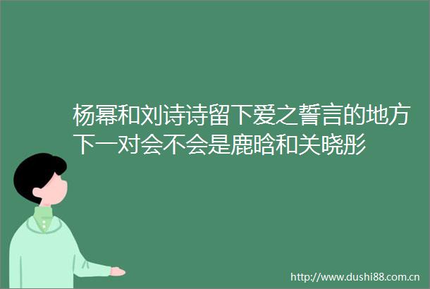 杨幂和刘诗诗留下爱之誓言的地方下一对会不会是鹿晗和关晓彤
