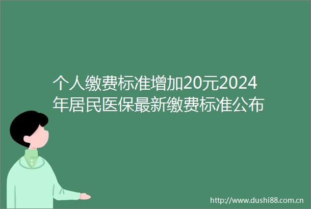 个人缴费标准增加20元2024年居民医保最新缴费标准公布