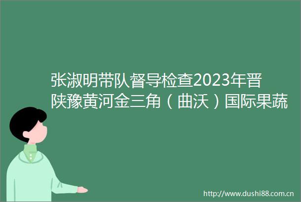 张淑明带队督导检查2023年晋陕豫黄河金三角（曲沃）国际果蔬博览会暨第八届（山西）特色农产品交易博览会筹备情况