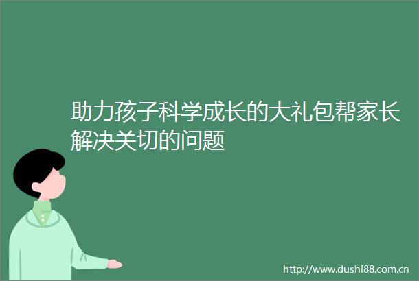 助力孩子科学成长的大礼包帮家长解决关切的问题