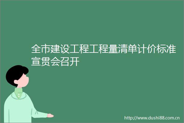 全市建设工程工程量清单计价标准宣贯会召开