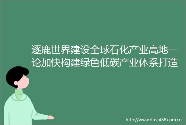 逐鹿世界建设全球石化产业高地一论加快构建绿色低碳产业体系打造广东高质量发展新增长极