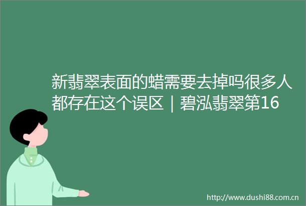 新翡翠表面的蜡需要去掉吗很多人都存在这个误区｜碧泓翡翠第1602课