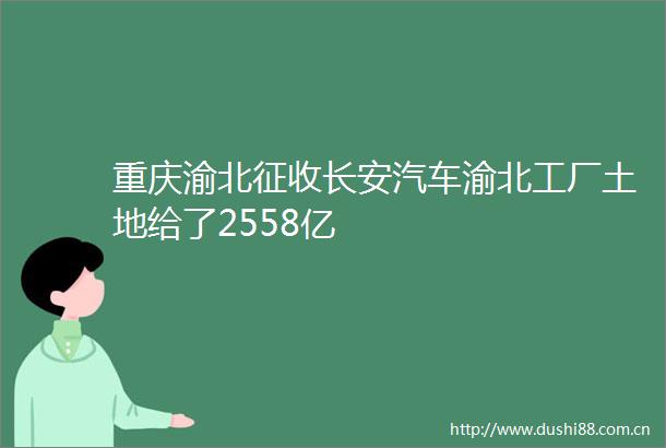 重庆渝北征收长安汽车渝北工厂土地给了2558亿