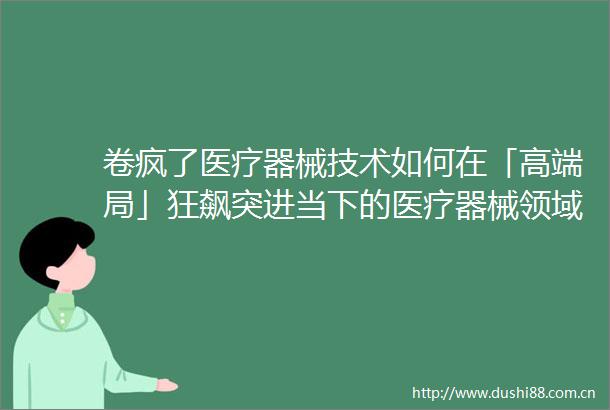 卷疯了医疗器械技术如何在「高端局」狂飙突进当下的医疗器械领域