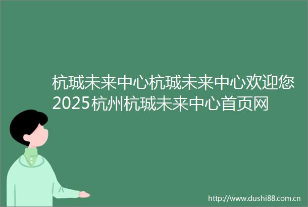 杭珹未来中心杭珹未来中心欢迎您2025杭州杭珹未来中心首页网站楼盘详情价格户型