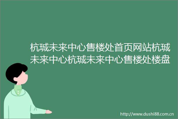 杭珹未来中心售楼处首页网站杭珹未来中心杭珹未来中心售楼处楼盘详情