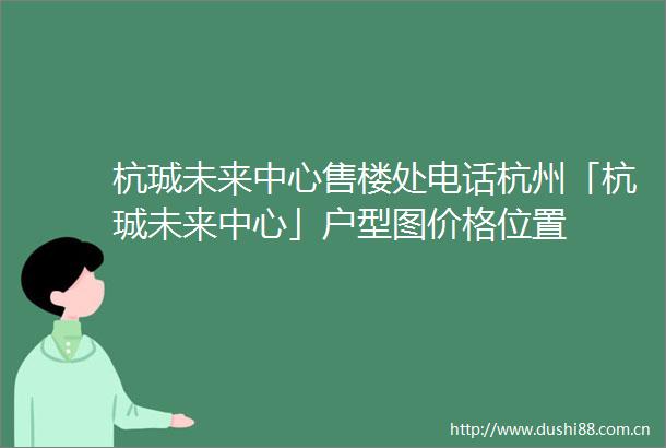 杭珹未来中心售楼处电话杭州「杭珹未来中心」户型图价格位置