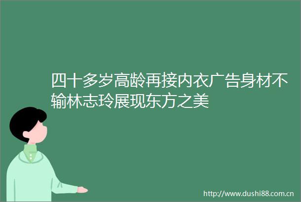 四十多岁高龄再接内衣身材不输林志玲展现东方之美