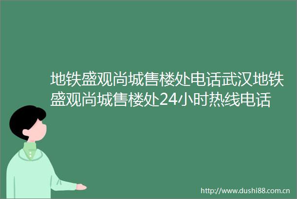 地铁盛观尚城售楼处电话武汉地铁盛观尚城售楼处24小时热线电话营销中心电话