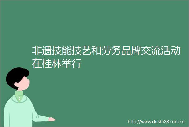 非遗技能技艺和劳务品牌交流活动在桂林举行