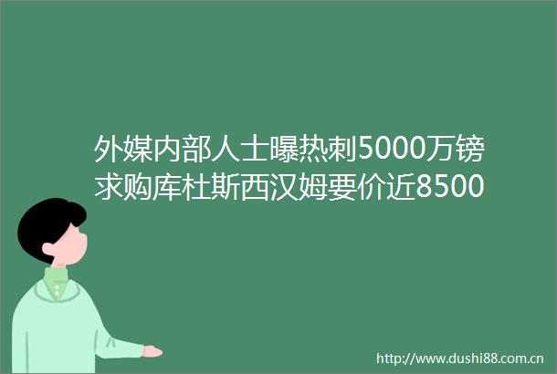 外媒内部人士曝热刺5000万镑求购库杜斯西汉姆要价近8500万